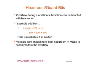 7/17/201032
www.rajeshsharma.co.in
Headroom/Guard Bits
•Overflow during a addition/subtraction can be handled
with headroom
• example addition…
• for( i=0; i<256; i++ )
sum = sum + ar[i];
There is possibility of 8 bit overflow
•Variable sum should have 8 bit headroom in MSBs to
accommodate the overflow
 