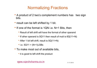 7/17/201037
www.rajeshsharma.co.in
Normalizing Fractions
•A product of 2 two’s complement numbers has two sign
bits.
•result can be left shifted by 1 bit.
•If one of the format is 1QN i.e. N+1 Bits, then
•Result of left shift will have the format of other operand
•If other operand is 5Q11 then result of mult is 6Q(11+N)
•After 1 bit left shift, result is 5Q(11+N)
•i.e. 5Q11 + (N+1)LSBs
•To make most out of available bits,
•it is good to left shift the product
 