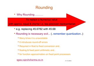 7/17/201038
www.rajeshsharma.co.in
Rounding
• Why Rounding ………
•e.g. replacing 45.6782 with 45.68
•Rounding is necessary evil... (..remember quantization..)
•Many times it is unavoidable
•It introduces round-off errors
•Required in float to fixed conversion and..
•floating & fixed point arithmetic and..
•for function approximation on fixed point processors
To replace a Numerical valueTo replace a Numerical valueTo replace a Numerical valueTo replace a Numerical value
with approx. equal & shorter i.e. low precision representationwith approx. equal & shorter i.e. low precision representationwith approx. equal & shorter i.e. low precision representationwith approx. equal & shorter i.e. low precision representation
 