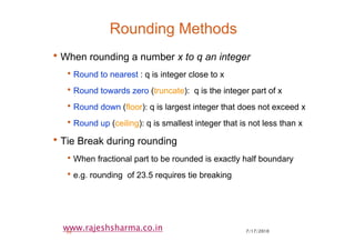 7/17/201039
www.rajeshsharma.co.in
Rounding Methods
•When rounding a number x to q an integer
•Round to nearest : q is integer close to x
•Round towards zero (truncate): q is the integer part of x
•Round down (floor): q is largest integer that does not exceed x
•Round up (ceiling): q is smallest integer that is not less than x
•Tie Break during rounding
•When fractional part to be rounded is exactly half boundary
•e.g. rounding of 23.5 requires tie breaking
 
