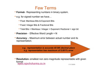 7/17/20104
www.rajeshsharma.co.in
Few Terms
•Format- Representing numbers in binary system.
•e.g. for signed number we have…
•Float: Mantissa Bits & Exponent Bits
•Fixed: Integer Bits & Fractional Bits
•Total Bits = Mantissa / Integer + Exponent /fractional + sign bit
•Precision - Effective Word Length = N
•Accuracy – Maximum error between actual number and its
representation.
•Resolution- smallest non zero magnitude representable with given
format
e.g. representation is accurate till 8th decimal place
e.g. representation has maximum of 0.001% error
 