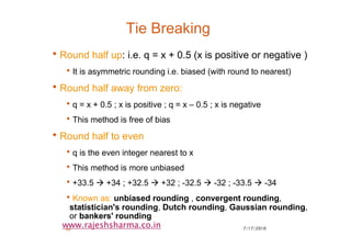 7/17/201040
www.rajeshsharma.co.in
Tie Breaking
•Round half up: i.e. q = x + 0.5 (x is positive or negative )
•It is asymmetric rounding i.e. biased (with round to nearest)
•Round half away from zero:
•q = x + 0.5 ; x is positive ; q = x – 0.5 ; x is negative
•This method is free of bias
•Round half to even
•q is the even integer nearest to x
•This method is more unbiased
•+33.5 +34 ; +32.5 +32 ; -32.5 -32 ; -33.5 -34
•Known as: unbiased rounding , convergent rounding,
statistician's rounding, Dutch rounding, Gaussian rounding,
or bankers' rounding
 