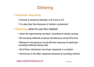 7/17/201041
www.rajeshsharma.co.in
Dithering
•Stochastic Rounding:
•Choose q randomly between x+0.5 and x-0.5
•It is also bias free because of random component
•Dithering: when to use this method
•when the signal being rounded / quantized is slowly varying
•All rounding methods produce monotonous round-off errors
•Moreover monotonous round-off error because of particular
rounding methods being used
•All of them introduces non-linear response in a system
•Harmonics in the filter response because of rounding method
 