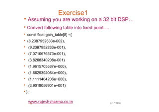 7/17/201043
www.rajeshsharma.co.in
Exercise1
•Assuming you are working on a 32 bit DSP…
•Convert following table into fixed point….
• const float gain_table[8] ={
• (8.2387952833e-002),
• (9.2387952833e-001),
• (7.0710676573e-001),
• (3.8268340208e-001)
• (1.9615705587e+000),
• (1.6629392064e+000),
• (1.1111404206e+000),
• (3.9018056901e+001)
•};
 