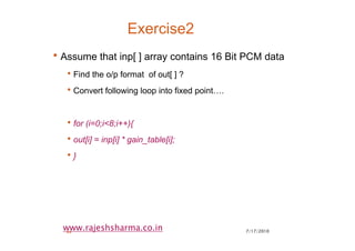 7/17/201044
www.rajeshsharma.co.in
Exercise2
•Assume that inp[ ] array contains 16 Bit PCM data
•Find the o/p format of out[ ] ?
•Convert following loop into fixed point….
•for (i=0;i<8;i++){
•out[i] = inp[i] * gain_table[i];
•}
 