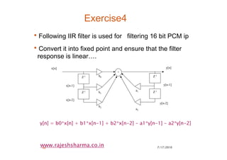 7/17/201046
www.rajeshsharma.co.in
Exercise4
•Following IIR filter is used for filtering 16 bit PCM ip
•Convert it into fixed point and ensure that the filter
response is linear….
Z-1
Z-1
+
b0
b1
b2
x[n]
x[n-1]
y[n]
x[n-2]
Z-1
Z-1a1
a2
y[n-1]
y[n-2]
y[n] = b0*x[n] + b1*x[n-1] + b2*x[n-2] - a1*y[n-1] - a2*y[n-2]
 