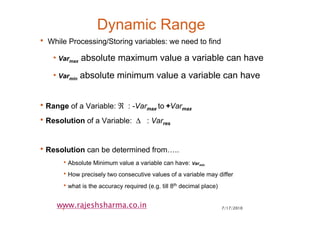 7/17/20105
www.rajeshsharma.co.in
Dynamic Range
• While Processing/Storing variables: we need to find
•Varmax absolute maximum value a variable can have
•Varmin absolute minimum value a variable can have
•Range of a Variable: ℜ : -Varmax to +Varmax
•Resolution of a Variable: ∆ : Varres
•Resolution can be determined from…..
•Absolute Minimum value a variable can have: Varmin
•How precisely two consecutive values of a variable may differ
•what is the accuracy required (e.g. till 8th decimal place)
 