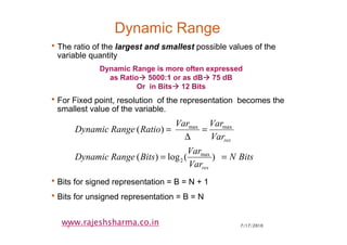 7/17/20106
www.rajeshsharma.co.in
Dynamic Range
•The ratio of the largest and smallest possible values of the
variable quantity
•For Fixed point, resolution of the representation becomes the
smallest value of the variable.
•Bits for signed representation = B = N + 1
•Bits for unsigned representation = B = N
BitsN
Var
Var
BitsRangeDynamic
Var
VarVar
RatioRangeDynamic
res
res
)(log)(
)(
max
2
maxmax
==
=
∆
=
Dynamic Range is more often expressed
as Ratio 5000:1 or as dB 75 dB
Or in Bits 12 Bits
 