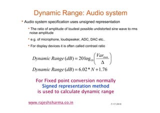 7/17/20107
www.rajeshsharma.co.in
Dynamic Range: Audio system
•Audio system specification uses unsigned representation
•The ratio of amplitude of loudest possible undistorted sine wave to rms
noise amplitude
•e.g. of microphone, loudspeaker, ADC, DAC etc..
•For display devices it is often called contrast ratio
76.1*02.6)(
log20)( max
10
+=






∆
=
NdBRangeDynamic
Var
dBRangeDynamic
For Fixed point conversion normallyFor Fixed point conversion normallyFor Fixed point conversion normallyFor Fixed point conversion normally
Signed representation methodSigned representation methodSigned representation methodSigned representation method
is used to calculate dynamic rangeis used to calculate dynamic rangeis used to calculate dynamic rangeis used to calculate dynamic range
 