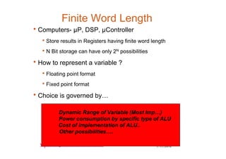 7/17/20108
www.rajeshsharma.co.in
Finite Word Length
•Computers- µP, DSP, µController
•Store results in Registers having finite word length
•N Bit storage can have only 2N possibilities
•How to represent a variable ?
•Floating point format
•Fixed point format
•Choice is governed by…
Dynamic Range of Variable (Most Imp…)
Power consumption by specific type of ALU
Cost of implementation of ALU..
Other possibilities….
 