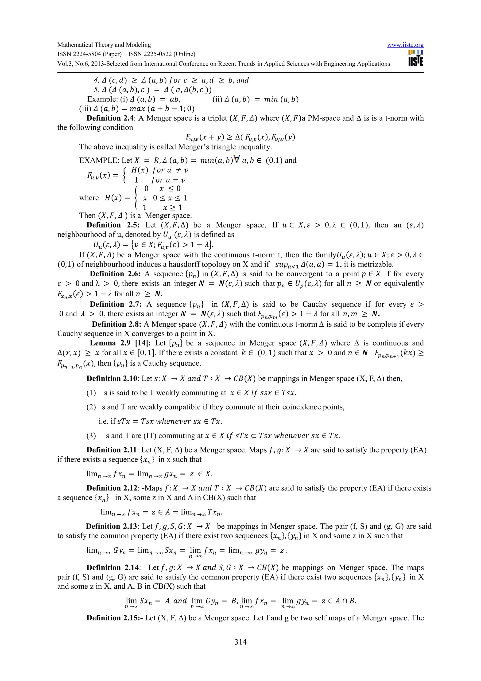Mathematical Theory and Modeling www.iiste.org
ISSN 2224-5804 (Paper) ISSN 2225-0522 (Online)
Vol.3, No.6, 2013-Selected from International Conference on Recent Trends in Applied Sciences with Engineering Applications
314
4. 5 (:, ) ≥ 5 ( , 9) : ≥ , ≥ 9, and
5. 5 (5 ( , 9), : ) = 5 ( , 5(9, : ))
Example: (i) 5 ( , 9) = 9, (ii) 5 ( , 9) = < ( , 9)
(iii) 5 ( , 9) = < ( + 9 − 1; 0)
Definition 2.4: A Menger space is a triplet ( , , 5) where ( , )a PM-space and ∆ is is a t-norm with
the following condition
>,?( + !) ≥ ∆( >,A( ), A,?(!)
The above inequality is called Menger’s triangle inequality.
EXAMPLE: Let = , 5 ( , 9) = < ( , 9) , 9 ∈ (0,1) and
>,A( ) = 2
+( ) B ≠ $
1 B = $
4
where +( ) = D
0 ≤ 0
0 ≤ ≤ 1
1 ≥ 1
4
Then ( , , 5 ) is a Menger space.
Definition 2.5: Let ( , , ∆) be a Menger space. If B ∈ , E > 0, F ∈ (0, 1), then an (E, F)
neighbourhood of u, denoted by G> (E, F) is defined as
G>(E, F) = H$ ∈ ; >,A(E) > 1 − FI.
If ( , , 5) be a Menger space with the continuous t-norm t, then the familyG>(E, F); B ∈ ; E > 0, F ∈
(0,1) of neighbourhood induces a hausdorff topology on X and if JB KLM 5( , ) = 1, it is metrizable.
Definition 2.6: A sequence N OP in ( , , ∆) is said to be convergent to a point ∈ if for every
E > 0 and λ > 0, there exists an integer Q = Q(E, F) such that O ∈ G (E, F) for all ≥ Q or equivalently
RS,R(T) > 1 − F for all ≥ Q.
Definition 2.7: A sequence N OP in ( , , ∆) is said to be Cauchy sequence if for every E >
0 and F > 0, there exists an integer Q = Q(E, F) such that S, U
(T) > 1 − F for all , < ≥ Q.
Definition 2.8: A Menger space ( , , 5) with the continuous t-norm ∆ is said to be complete if every
Cauchy sequence in X converges to a point in X.
Lemma 2.9 [14]: Let N OP be a sequence in Menger space ( , , 5) where ∆ is continuous and
∆( , ) ≥ for all ∈ [0, 1]. If there exists a constant V ∈ (0, 1) such that > 0 and ∈ Q S, SWX
(V ) ≥
SYX, S
( ), then N OP is a Cauchy sequence.
Definition 2.10: Let J: → Z ∶ → ]( ) be mappings in Menger space (X, F, ∆) then,
(1) s is said to be T weakly commuting at ∈ JJ ∈ ZJ .
(2) s and T are weakly compatible if they commute at their coincidence points,
i.e. if JZ = ZJ ^ℎ# #$# J ∈ Z .
(3) s and T are (IT) commuting at ∈ JZ ⊂ ZJ ^ℎ# #$# J ∈ Z .
Definition 2.11: Let (X, F, ∆) be a Menger space. Maps , `: → are said to satisfy the property (EA)
if there exists a sequence N OP in x such that
limO →∞ O = limO →∞ ` O = d ∈ .
Definition 2.12: -Maps : → Z ∶ → ]( ) are said to satisfy the property (EA) if there exists
a sequence N OP in X, some z in X and A in CB(X) such that
limO →∞ O = d ∈ e = limO →∞ Z O.
Definition 2.13: Let , `, f, g: → be mappings in Menger space. The pair (f, S) and (g, G) are said
to satisfy the common property (EA) if there exist two sequences N OP, N!OP in X and some z in X such that
limO →∞ g!O = limO →∞ f O = lim
O →∞
O = limO →∞ `!O = d .
Definition 2.14: Let , `: → f, g ∶ → ]( ) be mappings on Menger space. The maps
pair (f, S) and (g, G) are said to satisfy the common property (EA) if there exist two sequences N OP, N!OP in X
and some z in X, and A, B in CB(X) such that
lim
O →∞
f O = e lim
O →∞
g!O = ], lim
O →∞
O = lim
O →∞
`!O = d ∈ e ∩ ].
Definition 2.15:- Let (X, F, ∆) be a Menger space. Let f and g be two self maps of a Menger space. The
 
