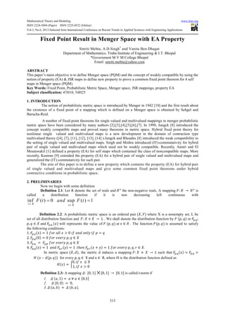 Mathematical Theory and Modeling www.iiste.org
ISSN 2224-5804 (Paper) ISSN 2225-0522 (Online)
Vol.3, No.6, 2013-Selected from International Conference on Recent Trends in Applied Sciences with Engineering Applications
313
Fixed Point Result in Menger Space with EA Property
Smriti Mehta, A.D.Singh*
and Vanita Ben Dhagat
Department of Mathematics, Truba Institute of Engineering & I.T. Bhopal
*Government M V M College Bhopal
Email: smriti.mehta@yahoo.com
ABSTRACT
This paper’s main objective is to define Menger space (PQM) and the concept of weakly compatible by using the
notion of property (EA) & JSR maps to define new property to prove a common fixed point theorem for 4 self
maps in Menger space (PQM).
Key Words: Fixed Point, Probabilistic Metric Space, Menger space, JSR mappings, property EA
Subject classification: 47H10, 54H25
1. INTRODUCTION
The notion of probabilistic metric space is introduced by Menger in 1942 [10] and the first result about
the existence of a fixed point of a mapping which is defined on a Menger space is obtained by Sehgel and
Barucha-Reid.
A number of fixed point theorems for single valued and multivalued mappings in menger probabilistic
metric space have been considered by many authors [2],[3],[4],[5],[6],[7]. In 1998, Jungck [8] introduced the
concept weakly compatible maps and proved many theorems in metric space. Hybrid fixed point theory for
nonlinear single valued and multivalued maps is a new development in the domain of contraction type
multivalued theory ([4], [7], [11], [12], [13], [14] ).Jungck and Rhoades [8] introduced the weak compatibility to
the setting of single valued and multivalued maps. Singh and Mishra introduced (IT)-commutativity for hybrid
pair of single valued and multivalued maps which need not be weakly compatible. Recently, Aamri and El
Moutawakil [1] defined a property (EA) for self maps which contained the class of noncompatible maps. More
recently, Kamran [9] extended the property (EA) for a hybrid pair of single valued and multivalued maps and
generalized the (IT) commutativity for such pair.
The aim of this paper is to define a new property which contains the property (EA) for hybrid pair
of single valued and multivalued maps and give some common fixed point theorems under hybrid
contractive conditions in probabilistic space.
2. PRELIMINARIES
Now we begin with some definition
Definition 2.1: Let R denote the set of reals and the non-negative reals. A mapping : → is
called a distribution function if it is non decreasing left continuous with
inf ( ) 0 sup ( ) 1
t R t R
F t and F t
∈ ∈
= =
Definition 2.2: A probabilistic metric space is an ordered pair ( , ) where X is a nonempty set, L be
set of all distribution function and : × → . We shall denote the distribution function by ( , ) or , ;
, ∈ and , ( ) will represents the value of ( , ) at ∈ . The function ( , ) is assumed to satisfy
the following conditions:
1. , ( ) = 1 > 0 ! =
2. , (0) = 0 #$# ! , ∈
3. , = , #$# ! , ∈
4. , ( ) = 1 ,'(!) = 1 (ℎ# ,'( + !) = 1 #$# ! , , ∈ .
In metric space ( , ), the metric d induces a mapping : × → such that , ( ) = , =
+ ( – ( , )) for every p, q ∈ X and x ∈ R, where H is the distribution function defined as
+( ) = 2
0, ≤ 0
1, > 0
4
Definition 2.3: A mapping 5: [0, 1] [0, 1] → [0, 1] is called t-norm if
1. 5 ( , 1) = ∀ ∈ [0,1]
2. 5 (0, 0) = 0,
3. 5 ( , 9) = 5 (9, ),
 