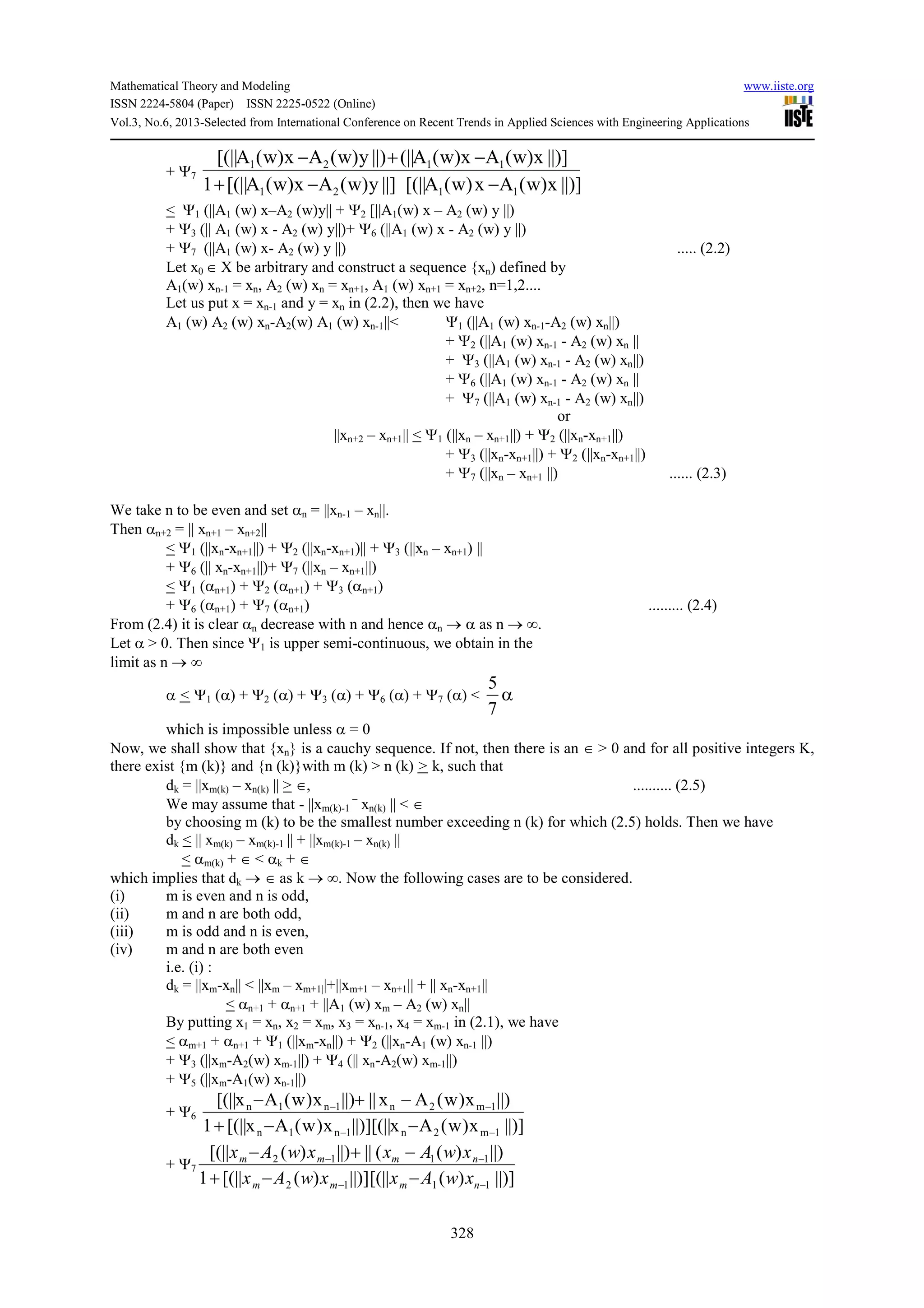 Mathematical Theory and Modeling www.iiste.org
ISSN 2224-5804 (Paper) ISSN 2225-0522 (Online)
Vol.3, No.6, 2013-Selected from International Conference on Recent Trends in Applied Sciences with Engineering Applications
328
+ Ψ7
||)]x)w(Ax)w(A[(||||]y)w(Ax)w(A[(||1
||)]x)w(Ax)w(A(||||)y)w(Ax)w(A[(||
1121
1121
−−+
−+−
< Ψ1 (||A1 (w) x–A2 (w)y|| + Ψ2 [||A1(w) x – A2 (w) y ||)
+ Ψ3 (|| A1 (w) x - A2 (w) y||)+ Ψ6 (||A1 (w) x - A2 (w) y ||)
+ Ψ7 (||A1 (w) x- A2 (w) y ||) ..... (2.2)
Let x0 ∈ X be arbitrary and construct a sequence {xn) defined by
A1(w) xn-1 = xn, A2 (w) xn = xn+1, A1 (w) xn+1 = xn+2, n=1,2....
Let us put x = xn-1 and y = xn in (2.2), then we have
A1 (w) A2 (w) xn-A2(w) A1 (w) xn-1||< Ψ1 (||A1 (w) xn-1-A2 (w) xn||)
+ Ψ2 (||A1 (w) xn-1 - A2 (w) xn ||
+ Ψ3 (||A1 (w) xn-1 - A2 (w) xn||)
+ Ψ6 (||A1 (w) xn-1 - A2 (w) xn ||
+ Ψ7 (||A1 (w) xn-1 - A2 (w) xn||)
or
||xn+2 – xn+1|| < Ψ1 (||xn – xn+1||) + Ψ2 (||xn-xn+1||)
+ Ψ3 (||xn-xn+1||) + Ψ2 (||xn-xn+1||)
+ Ψ7 (||xn – xn+1 ||) ...... (2.3)
We take n to be even and set αn = ||xn-1 – xn||.
Then αn+2 = || xn+1 – xn+2||
< Ψ1 (||xn-xn+1||) + Ψ2 (||xn-xn+1)|| + Ψ3 (||xn – xn+1) ||
+ Ψ6 (|| xn-xn+1||)+ Ψ7 (||xn – xn+1||)
< Ψ1 (αn+1) + Ψ2 (αn+1) + Ψ3 (αn+1)
+ Ψ6 (αn+1) + Ψ7 (αn+1) ......... (2.4)
From (2.4) it is clear αn decrease with n and hence αn → α as n → ∞.
Let α > 0. Then since Ψ1 is upper semi-continuous, we obtain in the
limit as n → ∞
α < Ψ1 (α) + Ψ2 (α) + Ψ3 (α) + Ψ6 (α) + Ψ7 (α) < α
7
5
which is impossible unless α = 0
Now, we shall show that {xn} is a cauchy sequence. If not, then there is an ∈ > 0 and for all positive integers K,
there exist {m (k)} and {n (k)}with m (k) > n (k) > k, such that
dk = ||xm(k) – xn(k) || > ∈, .......... (2.5)
We may assume that - ||xm(k)-1
–
xn(k) || < ∈
by choosing m (k) to be the smallest number exceeding n (k) for which (2.5) holds. Then we have
dk < || xm(k) – xm(k)-1 || + ||xm(k)-1 – xn(k) ||
< αm(k) + ∈ < αk + ∈
which implies that dk → ∈ as k → ∞. Now the following cases are to be considered.
(i) m is even and n is odd,
(ii) m and n are both odd,
(iii) m is odd and n is even,
(iv) m and n are both even
i.e. (i) :
dk = ||xm-xn|| < ||xm – xm+1||+||xm+1 – xn+1|| + || xn-xn+1||
< αn+1 + αn+1 + ||A1 (w) xm – A2 (w) xn||
By putting x1 = xn, x2 = xm, x3 = xn-1, x4 = xm-1 in (2.1), we have
< αm+1 + αn+1 + Ψ1 (||xm-xn||) + Ψ2 (||xn-A1 (w) xn-1 ||)
+ Ψ3 (||xm-A2(w) xm-1||) + Ψ4 (|| xn-A2(w) xm-1||)
+ Ψ5 (||xm-A1(w) xn-1||)
+ Ψ6
||)]x)w(Ax[(||||)]x)w(Ax[(||1
||)x)w(Ax||||)x)w(Ax[(||
1m2n1n1n
1m2n1n1n
−−
−−
−−+
−+−
+ Ψ7
||)])([(||||)])([(||1
||))((||||))([(||
1112
1112
−−
−−
−−+
−+−
nmmm
nmmm
xwAxxwAx
xwAxxwAx
 