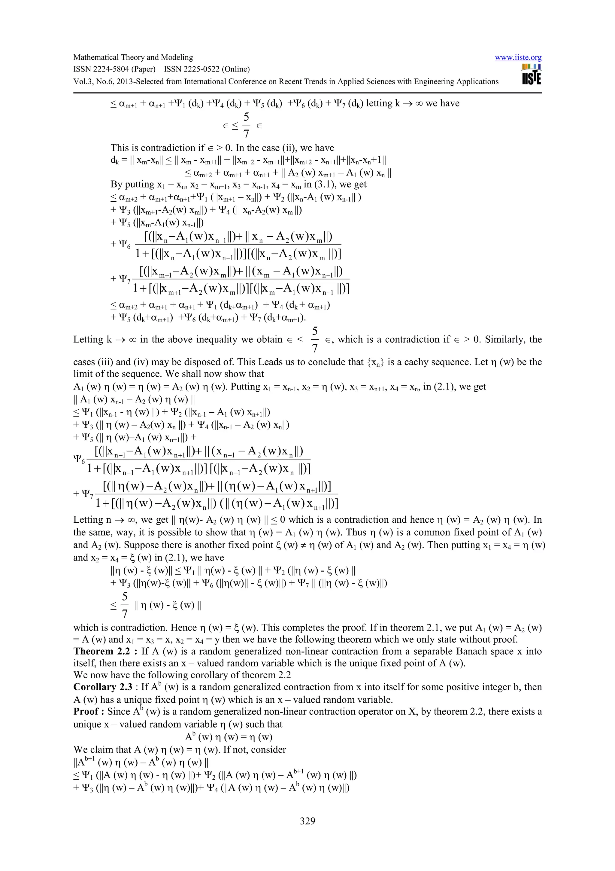 Mathematical Theory and Modeling www.iiste.org
ISSN 2224-5804 (Paper) ISSN 2225-0522 (Online)
Vol.3, No.6, 2013-Selected from International Conference on Recent Trends in Applied Sciences with Engineering Applications
329
< αm+1 + αn+1 +Ψ1 (dk) +Ψ4 (dk) + Ψ5 (dk) +Ψ6 (dk) + Ψ7 (dk) letting k → ∞ we have
∈ <
7
5
∈
This is contradiction if ∈ > 0. In the case (ii), we have
dk = || xm-xn|| < || xm - xm+1|| + ||xm+2 - xm+1||+||xm+2 - xn+1||+||xn-xn+1||
< αm+2 + αm+1 + αn+1 + || A2 (w) xm+1 – A1 (w) xn ||
By putting x1 = xn, x2 = xm+1, x3 = xn-1, x4 = xm in (3.1), we get
< αm+2 + αm+1+αn+1+Ψ1 (||xm+1 – xn||) + Ψ2 (||xn-A1 (w) xn-1|| )
+ Ψ3 (||xm+1-A2(w) xm||) + Ψ4 (|| xn-A2(w) xm ||)
+ Ψ5 (||xm-A1(w) xn-1||)
+ Ψ6
||)]x)w(Ax[(||||)]x)w(Ax[(||1
||)x)w(Ax||||)x)w(Ax[(||
m2n1n1n
m2n1n1n
−−+
−+−
−
−
+ Ψ7
||)]x)w(Ax[(||||)]x)w(Ax[(||1
||)x)w(Ax(||||)x)w(Ax[(||
1n1mm21m
1n1mm21m
−+
−+
−−+
−+−
< αm+2 + αm+1 + αn+1 + Ψ1 (dk+αm+1) + Ψ4 (dk + αm+1)
+ Ψ5 (dk+αm+1) +Ψ6 (dk+αm+1) + Ψ7 (dk+αm+1).
Letting k → ∞ in the above inequality we obtain ∈ <
7
5
∈, which is a contradiction if ∈ > 0. Similarly, the
cases (iii) and (iv) may be disposed of. This Leads us to conclude that {xn} is a cachy sequence. Let η (w) be the
limit of the sequence. We shall now show that
A1 (w) η (w) = η (w) = A2 (w) η (w). Putting x1 = xn-1, x2 = η (w), x3 = xn+1, x4 = xn, in (2.1), we get
|| A1 (w) xn-1 – A2 (w) η (w) ||
< Ψ1 (||xn-1 - η (w) ||) + Ψ2 (||xn-1 – A1 (w) xn+1||)
+ Ψ3 (|| η (w) – A2(w) xn ||) + Ψ4 (||xn-1 – A2 (w) xn||)
+ Ψ5 (|| η (w)–A1 (w) xn+1||) +
Ψ6
||)]x)w(Ax[(||||)]x)w(Ax[(||1
||)x)w(Ax(||||)x)w(Ax[(||
n21n1n11n
n21n1n11n
−−+
−+−
−+−
−+−
+ Ψ7
||)]x)w(A)w((||(||)x)w(A)w([(||1
||)]x)w(A)w((||||)x)w(A)w([(||
1n1n2
1n1n2
+
+
−η−η+
−η+−η
Letting n → ∞, we get || η(w)- A2 (w) η (w) || < 0 which is a contradiction and hence η (w) = A2 (w) η (w). In
the same, way, it is possible to show that η (w) = A1 (w) η (w). Thus η (w) is a common fixed point of A1 (w)
and A2 (w). Suppose there is another fixed point ξ (w) ≠ η (w) of A1 (w) and A2 (w). Then putting x1 = x4 = η (w)
and x2 = x4 = ξ (w) in (2.1), we have
||η (w) - ξ (w)|| < Ψ1 || η(w) - ξ (w) || + Ψ2 (||η (w) - ξ (w) ||
+ Ψ3 (||η(w)-ξ (w)|| + Ψ6 (||η(w)|| - ξ (w)||) + Ψ7 || (||η (w) - ξ (w)||)
<
7
5
|| η (w) - ξ (w) ||
which is contradiction. Hence η (w) = ξ (w). This completes the proof. If in theorem 2.1, we put A1 (w) = A2 (w)
= A (w) and x1 = x3 = x, x2 = x4 = y then we have the following theorem which we only state without proof.
Theorem 2.2 : If A (w) is a random generalized non-linear contraction from a separable Banach space x into
itself, then there exists an x – valued random variable which is the unique fixed point of A (w).
We now have the following corollary of theorem 2.2
Corollary 2.3 : If Ab
(w) is a random generalized contraction from x into itself for some positive integer b, then
A (w) has a unique fixed point η (w) which is an x – valued random variable.
Proof : Since Ab
(w) is a random generalized non-linear contraction operator on X, by theorem 2.2, there exists a
unique x – valued random variable η (w) such that
Ab
(w) η (w) = η (w)
We claim that A (w) η (w) = η (w). If not, consider
||Ab+1
(w) η (w) – Ab
(w) η (w) ||
< Ψ1 (||A (w) η (w) - η (w) ||)+ Ψ2 (||A (w) η (w) – Ab+1
(w) η (w) ||)
+ Ψ3 (||η (w) – Ab
(w) η (w)||)+ Ψ4 (||A (w) η (w) – Ab
(w) η (w)||)
 