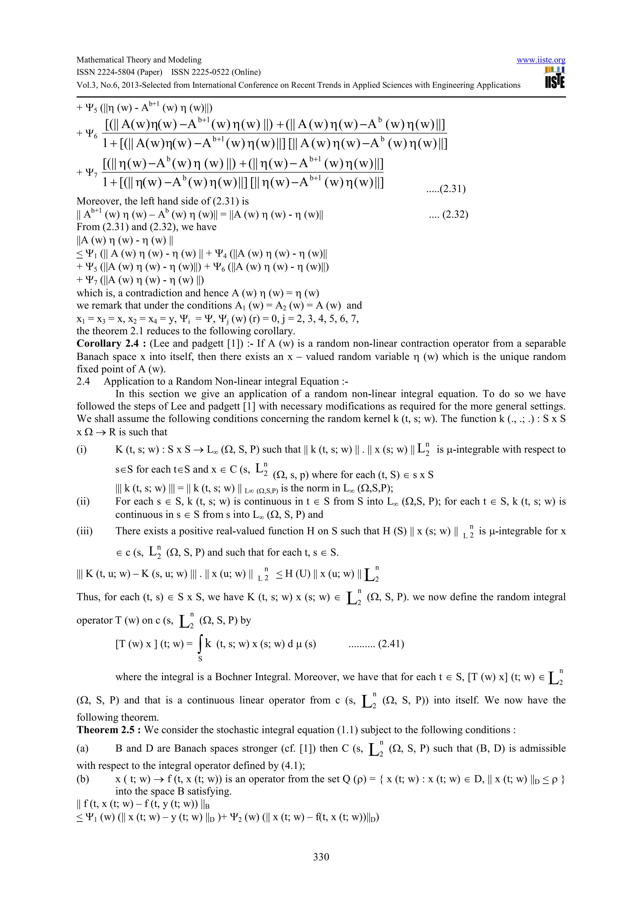 Mathematical Theory and Modeling www.iiste.org
ISSN 2224-5804 (Paper) ISSN 2225-0522 (Online)
Vol.3, No.6, 2013-Selected from International Conference on Recent Trends in Applied Sciences with Engineering Applications
330
+ Ψ5 (||η (w) - Ab+1
(w) η (w)||)
+ Ψ6
||])w()w(A)w()w(A[||||])w()w(A)w()w(A[(||1
||])w()w(A)w()w(A(||||))w()w(A)w()w(A[(||
b1b
b1b
η−ηη−η+
η−η+η−η
+
+
+ Ψ7
||])w()w(A)w([||||])w()w(A)w([(||1
||])w()w(A)w((||||))w()w(A)w([(||
1bb
1bb
η−ηη−η+
η−η+η−η
+
+
.....(2.31)
Moreover, the left hand side of (2.31) is
|| Ab+1
(w) η (w) – Ab
(w) η (w)|| = ||A (w) η (w) - η (w)|| .... (2.32)
From (2.31) and (2.32), we have
||A (w) η (w) - η (w) ||
< Ψ1 (|| A (w) η (w) - η (w) || + Ψ4 (||A (w) η (w) - η (w)||
+ Ψ5 (||A (w) η (w) - η (w)||) + Ψ6 (||A (w) η (w) - η (w)||)
+ Ψ7 (||A (w) η (w) - η (w) ||)
which is, a contradiction and hence A (w) η (w) = η (w)
we remark that under the conditions A1 (w) = A2 (w) = A (w) and
x1 = x3 = x, x2 = x4 = y, Ψi = Ψ, Ψj (w) (r) = 0, j = 2, 3, 4, 5, 6, 7,
the theorem 2.1 reduces to the following corollary.
Corollary 2.4 : (Lee and padgett [1]) :- If A (w) is a random non-linear contraction operator from a separable
Banach space x into itself, then there exists an x – valued random variable η (w) which is the unique random
fixed point of A (w).
2.4 Application to a Random Non-linear integral Equation :-
In this section we give an application of a random non-linear integral equation. To do so we have
followed the steps of Lee and padgett [1] with necessary modifications as required for the more general settings.
We shall assume the following conditions concerning the random kernel k (t, s; w). The function k (., .; .) : S x S
x Ω → R is such that
(i) K (t, s; w) : S x S → L∞ (Ω, S, P) such that || k (t, s; w) || . || x (s; w) ||
n
2L is µ-integrable with respect to
s∈S for each t∈S and x ∈ C (s,
n
2L (Ω, s, p) where for each (t, S) ∈ s x S
||| k (t, s; w) ||| = || k (t, s; w) || L∞ (Ω,S,P) is the norm in L∞ (Ω,S,P);
(ii) For each s ∈ S, k (t, s; w) is continuous in t ∈ S from S into L∞ (Ω,S, P); for each t ∈ S, k (t, s; w) is
continuous in s ∈ S from s into L∞ (Ω, S, P) and
(iii) There exists a positive real-valued function H on S such that H (S) || x (s; w) ||
n
2L
is µ-integrable for x
∈ c (s,
n
2L (Ω, S, P) and such that for each t, s ∈ S.
||| K (t, u; w) – K (s, u; w) ||| . || x (u; w) ||
n
2L
< H (U) || x (u; w) || L
n
2
Thus, for each (t, s) ∈ S x S, we have K (t, s; w) x (s; w) ∈ L
n
2
(Ω, S, P). we now define the random integral
operator T (w) on c (s, L
n
2
(Ω, S, P) by
[T (w) x ] (t; w) = ∫S
k (t, s; w) x (s; w) d µ (s) .......... (2.41)
where the integral is a Bochner Integral. Moreover, we have that for each t ∈ S, [T (w) x] (t; w) ∈ L
n
2
(Ω, S, P) and that is a continuous linear operator from c (s, L
n
2
(Ω, S, P)) into itself. We now have the
following theorem.
Theorem 2.5 : We consider the stochastic integral equation (1.1) subject to the following conditions :
(a) B and D are Banach spaces stronger (cf. [1]) then C (s, L
n
2
(Ω, S, P) such that (B, D) is admissible
with respect to the integral operator defined by (4.1);
(b) x ( t; w) → f (t, x (t; w)) is an operator from the set Q (ρ) = { x (t; w) : x (t; w) ∈ D, || x (t; w) ||D < ρ }
into the space B satisfying.
|| f (t, x (t; w) – f (t, y (t; w)) ||B
< Ψ1 (w) (|| x (t; w) – y (t; w) ||D )+ Ψ2 (w) (|| x (t; w) – f(t, x (t; w))||D)
 