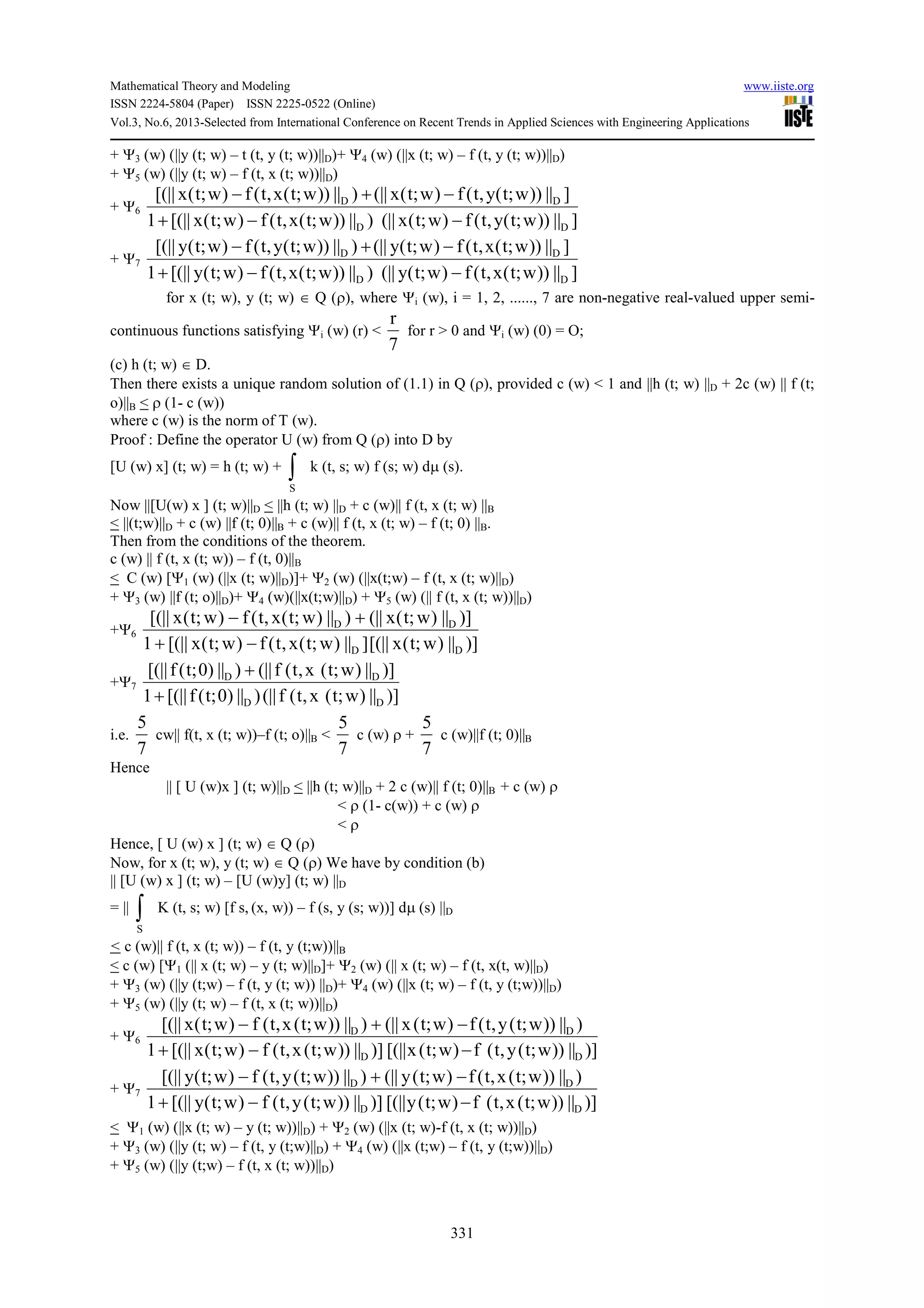 Mathematical Theory and Modeling www.iiste.org
ISSN 2224-5804 (Paper) ISSN 2225-0522 (Online)
Vol.3, No.6, 2013-Selected from International Conference on Recent Trends in Applied Sciences with Engineering Applications
331
+ Ψ3 (w) (||y (t; w) – t (t, y (t; w))||D)+ Ψ4 (w) (||x (t; w) – f (t, y (t; w))||D)
+ Ψ5 (w) (||y (t; w) – f (t, x (t; w))||D)
+ Ψ6
]||))w;t(y,t(f)w;t(x(||)||))w;t(x,t(f)w;t(x[(||1
]||))w;t(y,t(f)w;t(x(||)||))w;t(x,t(f)w;t(x[(||
DD
DD
−−+
−+−
+ Ψ7
]||))w;t(x,t(f)w;t(y(||)||))w;t(x,t(f)w;t(y[(||1
]||))w;t(x,t(f)w;t(y(||)||))w;t(y,t(f)w;t(y[(||
DD
DD
−−+
−+−
for x (t; w), y (t; w) ∈ Q (ρ), where Ψi (w), i = 1, 2, ......, 7 are non-negative real-valued upper semi-
continuous functions satisfying Ψi (w) (r) <
7
r
for r > 0 and Ψi (w) (0) = O;
(c) h (t; w) ∈ D.
Then there exists a unique random solution of (1.1) in Q (ρ), provided c (w) < 1 and ||h (t; w) ||D + 2c (w) || f (t;
o)||B < ρ (1- c (w))
where c (w) is the norm of T (w).
Proof : Define the operator U (w) from Q (ρ) into D by
[U (w) x] (t; w) = h (t; w) + ∫S
k (t, s; w) f (s; w) dµ (s).
Now ||[U(w) x ] (t; w)||D < ||h (t; w) ||D + c (w)|| f (t, x (t; w) ||B
< ||(t;w)||D + c (w) ||f (t; 0)||B + c (w)|| f (t, x (t; w) – f (t; 0) ||B.
Then from the conditions of the theorem.
c (w) || f (t, x (t; w)) – f (t, 0)||B
< C (w) [Ψ1 (w) (||x (t; w)||D)]+ Ψ2 (w) (||x(t;w) – f (t, x (t; w)||D)
+ Ψ3 (w) ||f (t; o)||D)+ Ψ4 (w)(||x(t;w)||D) + Ψ5 (w) (|| f (t, x (t; w))||D)
+Ψ6
)]||)w;t(x[(||]||)w;t(x,t(f)w;t(x[(||1
)]||)w;t(x(||)||)w;t(x,t(f)w;t(x[(||
DD
DD
−+
+−
+Ψ7
)]||)w;t(x,t(f(||)||)0;t(f[(||1
)]||)w;t(x,t(f(||)||)0;t(f[(||
DD
DD
+
+
i.e.
7
5
cw|| f(t, x (t; w))–f (t; o)||B <
7
5
c (w) ρ +
7
5
c (w)||f (t; 0)||B
Hence
|| [ U (w)x ] (t; w)||D < ||h (t; w)||D + 2 c (w)|| f (t; 0)||B + c (w) ρ
< ρ (1- c(w)) + c (w) ρ
< ρ
Hence, [ U (w) x ] (t; w) ∈ Q (ρ)
Now, for x (t; w), y (t; w) ∈ Q (ρ) We have by condition (b)
|| [U (w) x ] (t; w) – [U (w)y] (t; w) ||D
= || ∫S
K (t, s; w) [f s, (x, w)) – f (s, y (s; w))] dµ (s) ||D
< c (w)|| f (t, x (t; w)) – f (t, y (t;w))||B
< c (w) [Ψ1 (|| x (t; w) – y (t; w)||D]+ Ψ2 (w) (|| x (t; w) – f (t, x(t, w)||D)
+ Ψ3 (w) (||y (t;w) – f (t, y (t; w)) ||D)+ Ψ4 (w) (||x (t; w) – f (t, y (t;w))||D)
+ Ψ5 (w) (||y (t; w) – f (t, x (t; w))||D)
+ Ψ6
)]||))w;t(y,t(f)w;t(x[(||)]||))w;t(x,t(f)w;t(x[(||1
)||))w;t(y,t(f)w;t(x(||)||))w;t(x,t(f)w;t(x[(||
DD
DD
−−+
−+−
+ Ψ7
)]||))w;t(x,t(f)w;t(y[(||)]||))w;t(y,t(f)w;t(y[(||1
)||))w;t(x,t(f)w;t(y(||)||))w;t(y,t(f)w;t(y[(||
DD
DD
−−+
−+−
< Ψ1 (w) (||x (t; w) – y (t; w))||D) + Ψ2 (w) (||x (t; w)-f (t, x (t; w))||D)
+ Ψ3 (w) (||y (t; w) – f (t, y (t;w)||D) + Ψ4 (w) (||x (t;w) – f (t, y (t;w))||D)
+ Ψ5 (w) (||y (t;w) – f (t, x (t; w))||D)
 