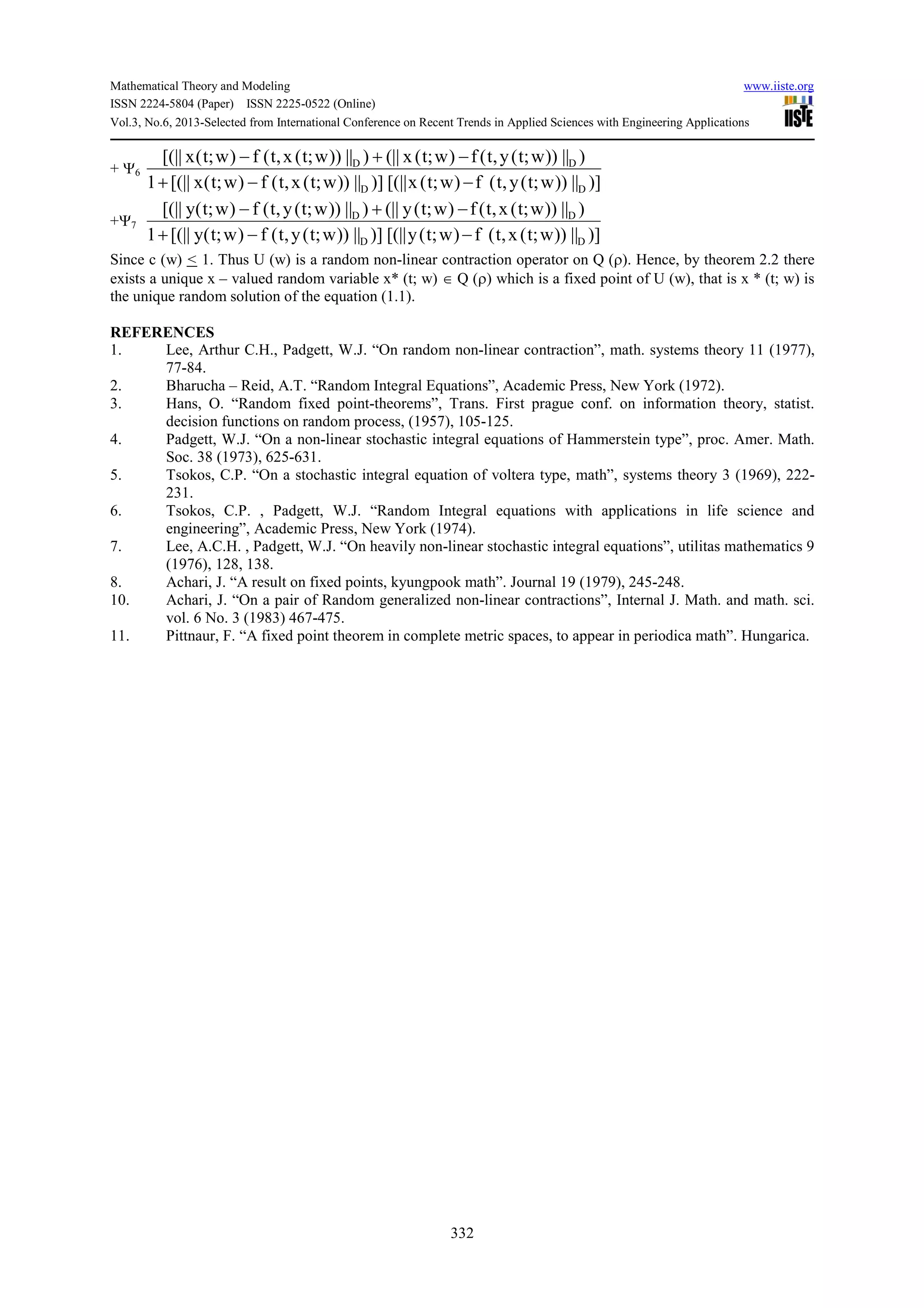 Mathematical Theory and Modeling www.iiste.org
ISSN 2224-5804 (Paper) ISSN 2225-0522 (Online)
Vol.3, No.6, 2013-Selected from International Conference on Recent Trends in Applied Sciences with Engineering Applications
332
+ Ψ6
)]||))w;t(y,t(f)w;t(x[(||)]||))w;t(x,t(f)w;t(x[(||1
)||))w;t(y,t(f)w;t(x(||)||))w;t(x,t(f)w;t(x[(||
DD
DD
−−+
−+−
+Ψ7
)]||))w;t(x,t(f)w;t(y[(||)]||))w;t(y,t(f)w;t(y[(||1
)||))w;t(x,t(f)w;t(y(||)||))w;t(y,t(f)w;t(y[(||
DD
DD
−−+
−+−
Since c (w) < 1. Thus U (w) is a random non-linear contraction operator on Q (ρ). Hence, by theorem 2.2 there
exists a unique x – valued random variable x* (t; w) ∈ Q (ρ) which is a fixed point of U (w), that is x * (t; w) is
the unique random solution of the equation (1.1).
REFERENCES
1. Lee, Arthur C.H., Padgett, W.J. “On random non-linear contraction”, math. systems theory 11 (1977),
77-84.
2. Bharucha – Reid, A.T. “Random Integral Equations”, Academic Press, New York (1972).
3. Hans, O. “Random fixed point-theorems”, Trans. First prague conf. on information theory, statist.
decision functions on random process, (1957), 105-125.
4. Padgett, W.J. “On a non-linear stochastic integral equations of Hammerstein type”, proc. Amer. Math.
Soc. 38 (1973), 625-631.
5. Tsokos, C.P. “On a stochastic integral equation of voltera type, math”, systems theory 3 (1969), 222-
231.
6. Tsokos, C.P. , Padgett, W.J. “Random Integral equations with applications in life science and
engineering”, Academic Press, New York (1974).
7. Lee, A.C.H. , Padgett, W.J. “On heavily non-linear stochastic integral equations”, utilitas mathematics 9
(1976), 128, 138.
8. Achari, J. “A result on fixed points, kyungpook math”. Journal 19 (1979), 245-248.
10. Achari, J. “On a pair of Random generalized non-linear contractions”, Internal J. Math. and math. sci.
vol. 6 No. 3 (1983) 467-475.
11. Pittnaur, F. “A fixed point theorem in complete metric spaces, to appear in periodica math”. Hungarica.
 