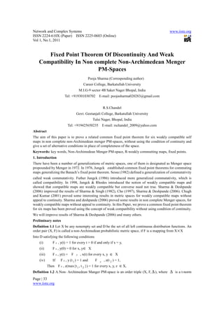 Network and Complex Systems                                                                  www.iiste.org
ISSN 2224-610X (Paper) ISSN 2225-0603 (Online)
Vol 1, No.1, 2011


       Fixed Point Theorem Of Discontinuity And Weak
    Compatibility In Non complete Non-Archimedean Menger
                          PM-Spaces
                                              Pooja Sharma (Corresponding author)
                                        Career College, Barkatullah University
                                      M.I.G-9 sector 4B Saket Nager Bhopal, India
                        Tel: +919301030702            E-mail: poojasharma020283@gmail.com


                                                          R.S.Chandel
                                  Govt. Geetanjali College, Barkatullah University
                                                Tulsi Nager, Bhopal, India
                           Tel: +919425650235             E-mail: rschandel_2009@yahoo.com
Abstract
The aim of this paper is to prove a related common fixed point theorem for six weakly compatible self
maps in non complete non-Archimedean menger PM-spaces, without using the condition of continuity and
give a set of alternative conditions in place of completeness of the space.
Keywords: key words, Non-Archimedean Menger PM-space, R-weakly commutting maps, fixed points.
1. Introduction
There have been a number of generalizations of metric spaces, one of them is designated as Menger space
propounded by Menger in 1972. In 1976, Jungck established common fixed point theorems for commuting
maps generalizing the Banach’s fixed point theorem. Sessa (1982) defined a generalization of commutativity
called weak commutativity. Futher Jungck (1986) introduced more generalized commutativity, which is
called compatibility. In 1998, Jungck & Rhodes introduced the notion of weakly compatible maps and
showed that compatible maps are weakly compatible but converse need not true. Sharma & Deshpande
(2006) improved the results of Sharma & Singh (1982), Cho (1997), Sharma & Deshpande (2006). Chugh
and Kumar (2001) proved some interesting results in metric spaces for weakly compatible maps without
appeal to continuity. Sharma and deshpande (2006) proved some results in non complete Menger spaces, for
weakly compatible maps without appeal to continuity. In this Paper, we prove a common fixed point theorem
for six maps has been proved using the concept of weak compatibility without using condition of continuity.
We will improve results of Sharma & Deshpande (2006) and many others.
Preliminary notes
Definition 1.1 Let X be any nonempty set and D be the set of all left continuous distribution functions. An
order pair (X, F) is called a non-Archimedean probabilistic metric space, if F is a mapping from X × X
Into D satisfying the following conditions
    (i)        F x , y(t) = 1 for every t > 0 if and only if x = y,
    (ii)       F x , y(0) = 0 for x, y ∈ X
    (iii)      F x , y(t) =   F   y   , x(t) for every x, y     ∈ X
    (iv)       If    F x , y (t 1 ) = 1 and       F   y    , z(t 2 ) = 1,
            Then    F x , z(max{t 1 , t 2 }) = 1 for every x, y, z ∈ X,
Definition 1.2 A Non- Archimedean Manger PM-space is an order triple (X, F, ∆ ), where ∆ is a t-norm
Page | 33
www.iiste.org
 