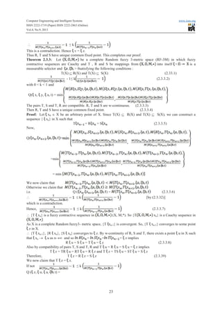 Computer Engineering and Intelligent Systems www.iiste.org
ISSN 2222-1719 (Paper) ISSN 2222-2863 (Online)
Vol.4, No.9, 2013
23
 ≤ k
This is a contradiction. Hence v = z.
Thus R, T and S have unique common fixed point. This completes our proof.
Theorem 2.3.3: Let be a complete Random fuzzy 3-metric space (RF-3M) in which fuzzy
contractive sequences are Cauchy and T , R and S be mappings from into itself is a
measurable selector and , > 0satisfying the following conditions :
T(X) Í R(X) and T(X) Í S(X) (2.33.1)
- 1≤ kkkkk (2.3.3.2)
with 0 < k < 1 and
Q( x, y, a, t) = min
The pairs T, S and T, R are compatible. R, T and S are w-continuous. (2.3.3.3)
Then R, T and S have a unique common fixed point. (2.3.3.4)
Proof: Let x0 Î X be an arbitrary point of X. Since T(X) Í R(X) and T(X) Í S(X), we can construct a
sequence { xn} in X such that
T = RRRRR = S (2.3.3.5)
Now,
Q( =
=min
= min
We now claim that
Otherwise we claim that
i.e. Q ( ) = (2.3.3.6)
 ≤ k [by (2.3.32)]
which is a contradiction.
Hence, ≤ k (2.3.3.7)
 {T xn} is a fuzzy contractive sequence in (X, M,*). So {T xn} is a Cauchy sequence in
As X is a complete Random fuzzy3- metric space, {T xn-1} is convergent. So, {T xn-1} converges to some point
z in X.
 {T xn-1}, {R xn}, {S xn} converges to z. By w-continuity of R, S and T, there exists a point u in X such
that xn ® u as n®¥ and so = = = z implies
RR u = S u = T u = z (2.3.3.8)
Also by compatibility of pairs T, S and T, R and T u = RR u = S u = z implies
T z = TRTR u = RT u = RR z and T z = TS u = ST u = S z
Therefore, T z = RR z = S z (2.3.39)
We now claim that T z = z.
If not ≤ k
Q ( z, u, a, t) =
 