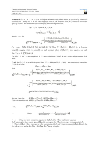 Computer Engineering and Intelligent Systems www.iiste.org
ISSN 2222-1719 (Paper) ISSN 2222-2863 (Online)
Vol.4, No.9, 2013
25
THEOREM 2.4.3: Let (X, M, *) be a complete Random Fuzzy metric space in which fuzzy contractive
sequences are Cauchy and T, R and S be mappings from (X, M, *) into itselflflflflflflflf denotes a measurable
space is a measurable selector satisfying the following conditions:
T( X ) Í R( X ) and T( X ) Í S( X )
- 1≤ kkk
with 0 < k < 1 and
=
For every Where is a legesgue
integrable mapping which is summable on each compact subset of , non negative, and such
that,
The pairs T, S and T, R are compatible, R, T, S are w-continuous. Then T, R and S have a unique common fixed
point.
Proof: Let x0 Î X be an arbitrary point .Since T(X) Í R(X) and T(X) Í S(X), we can construct a sequence
{xn} in X such that
T = RRRRR = S
Now
=
=
We now claim that
Otherwise we claim that
i.e. ,
 Hence, ≤ k
  {T xn} is a fuzzy contractive sequence in So {T xn} is a Cauchy sequence
As X is a complete fuzzy metric space, {T xn-1} is convergent. So, {T xn-1} converges to some point z in X.
 {T xn-1}, {R xn}, {S xn} converges to z. By w-continuity of R, S and T, there exists a point u in X such that
xn ® u as n®¥ and so = = = z implies
 