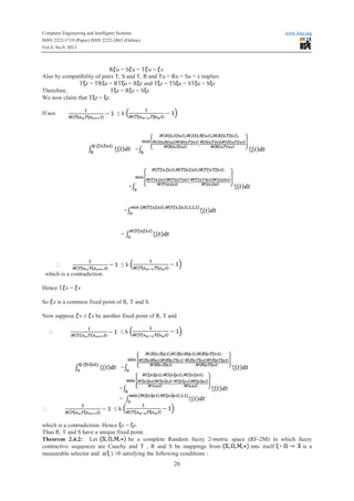 Computer Engineering and Intelligent Systems www.iiste.org
ISSN 2222-1719 (Paper) ISSN 2222-2863 (Online)
Vol.4, No.9, 2013
26
RRRRRRRRRRRR u = S u = T u = z
Also by compatibility of pairs T, S and T, R and Tu = Ru = Su = z implies
T z = TRTRTRTRTRTR u = RT u = RRRRRR z and T z = TS u = ST u = S z
Therefore, T z = RRRRRRRRRRRRRRR z = S z
We now claim that T z = z.
If not ≤ k
=
=
=
=
 ≤ k
which is a contradiction.
Hence T z = z
So z is a common fixed point of R, T and S.
Now suppose v ≠ z be another fixed point of R, T and
 ≤ k
=
=
=
 ≤ k
which is a contradiction. Hence v = z.
Thus R, T and S have a unique fixed point.
Theorem 2.4.2: Let be a complete Random fuzzy 2-metric space (RF-2M) in which fuzzy
contractive sequences are Cauchy and T , R and S be mappings from into itself is a
measurable selector and a( ) >0 satisfying the following conditions :
 