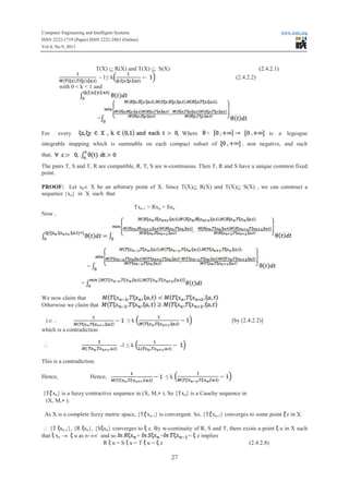 Computer Engineering and Intelligent Systems www.iiste.org
ISSN 2222-1719 (Paper) ISSN 2222-2863 (Online)
Vol.4, No.9, 2013
27
T(X) Í R(X) and T(X) Í S(X) (2.4.2.1)
- 1≤ kkkk (2.4.2.2)
with 0 < k < 1 and
=
For every Where is a legesgue
integrable mapping which is summable on each compact subset of , non negative, and such
that,
The pairs T, S and T, R are compatible, R, T, S are w-continuous. Then T, R and S have a unique common fixed
point.
PROOF: Let x0Î X be an arbitrary point of X. Since T(X)Í R(X) and T(X)Í S(X) , we can construct a
sequence {xn} in X such that
Txn-1 = Rxn = Sxn
Now ,
=
=
We now claim that
Otherwise we claim that
i.e. , ≤ k [by (2.4.2.2)]
which is a contradiction
 -1 ≤ k
This is a contradiction.
Hence, Hence, ≤ k
{T xn} is a fuzzy contractive sequence in (X, M,* ). So {Txn} is a Cauchy sequence in
(X, M,* ).
As X is a complete fuzzy metric space, {T xn-1} is convergent. So, {T xn-1} converges to some point z in X.
 {T xn-1}, {RR xn}, {S xn} converges to z. By w-continuity of R, S and T, there exists a point u in X such
that xn ® u as n®¥ and so = = = z implies
RR u = S u = T u = z (2.4.2.8)
 