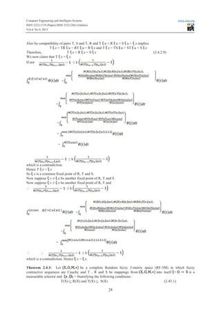 Computer Engineering and Intelligent Systems www.iiste.org
ISSN 2222-1719 (Paper) ISSN 2222-2863 (Online)
Vol.4, No.9, 2013
28
Also by compatibility of pairs T, S and T, R and T u = RR u = S u = z implies
T z = TRTR u = RT u = RR z and T z = TS u = ST u = S z
Therefore, T z = RR z = S z (2.4.2.9)
We now claim that T z = z.
If not ≤ k
=
=
=
=
=
≤ k
which is a contradiction.
Hence T z = z
So z is a common fixed point of R, T and S.
Now suppose v ≠ z be another fixed point of R, T and S
Now suppose v ≠ z be another fixed point of R, T and
 ≤ k
=
=
=
  ≤ k
which is a contradiction. Hence v = z.
Theorem 2.4.3: Let be a complete Random fuzzy 3-metric space (RF-3M) in which fuzzy
contractive sequences are Cauchy and T , R and S be mappings from into itself is a
measurable selector and , > 0satisfying the following conditions :
T(X) Í R(X) and T(X) Í S(X) (2.43.1)
 