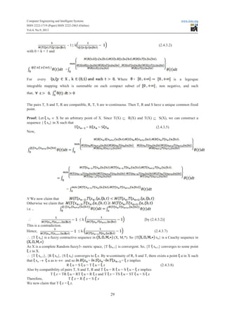 Computer Engineering and Intelligent Systems www.iiste.org
ISSN 2222-1719 (Paper) ISSN 2222-2863 (Online)
Vol.4, No.9, 2013
29
- 1≤ kkkkk (2.4.3.2)
with 0 < k < 1 and
=
For every Where is a legesgue
integrable mapping which is summable on each compact subset of , non negative, and such
that,
The pairs T, S and T, R are compatible, R, T, S are w-continuous. Then T, R and S have a unique common fixed
point.
Proof: Let x0 Î X be an arbitrary point of X. Since T(X) Í R(X) and T(X) Í S(X), we can construct a
sequence { xn} in X such that
T = RRRRRR = S (2.4.3.5)
Now,
=
N We now claim that
Otherwise we claim that
i.e. ,
 ≤ k [by (2.4.3.2)]
This is a contradiction.
Hence, ≤ k (2.4.3.7)
 {T xn} is a fuzzy contractive sequence in (X, M,*). So {T xn} is a Cauchy sequence in
As X is a complete Random fuzzy3- metric space, {T xn-1} is convergent. So, {T xn-1} converges to some point
z in X.
 {T xn-1}, {R xn}, {S xn} converges to z. By w-continuity of R, S and T, there exists a point u in X such
that xn ® u as n®¥ and so = = = z implies
RR u = S u = T u = z (2.4.3.8)
Also by compatibility of pairs T, S and T, R and T u = RR u = S u = z implies
T z = TRTR u = RT u = RR z and T z = TS u = ST u = S z
Therefore, T z = RR z = S z
We now claim that T z = z.
 