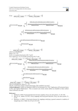 Computer Engineering and Intelligent Systems www.iiste.org
ISSN 2222-1719 (Paper) ISSN 2222-2863 (Online)
Vol.4, No.9, 2013
30
If not ≤ k
=
=
=
=
 ≤ k
which is a contradiction.
Hence T z = z
So z is a common fixed point of R, T and S.
Now suppose v ≠ z be another fixed point of R, T and
 ≤ k
=
=
=
=
≤ k
This is a contradiction. Hence v = z.
Thus R, T and S have unique common fixed point. This completes our proof.
Acknowledgement: Authors are thankful to MPCST for the project No. 2556.”Application of Fixed point theory
in Pure and Applied Mathematics”. This is research cum review article authors are thankful to those authors
whose references are used.
References
1. Badard, R. (1984): Fixed point theorems for fuzzy numbers, Fuzzy sets and systems, 13, 291-302.
2. Bose, B. K., Sahani, D.(1987): Fuzzy mappings and fixed point theorems, Fuzzy sets and systems, 21,
53-58.
3. Branciari, A. (2002): A fixed point theorem for mappings satisfying a general contractive condition of
integral type, Int. J. Math. Sci, 29 no.9, 531-536.
 