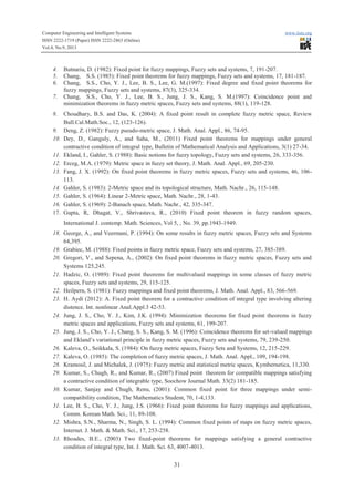 Computer Engineering and Intelligent Systems www.iiste.org
ISSN 2222-1719 (Paper) ISSN 2222-2863 (Online)
Vol.4, No.9, 2013
31
4. Butnariu, D. (1982): Fixed point for fuzzy mappings, Fuzzy sets and systems, 7, 191-207.
5. Chang, S.S. (1985): Fixed point theorems for fuzzy mappings, Fuzzy sets and systems, 17, 181-187.
6. Chang, S.S., Cho, Y. J., Lee, B. S., Lee, G. M.(1997): Fixed degree and fixed point theorems for
fuzzy mappings, Fuzzy sets and systems, 87(3), 325-334.
7. Chang, S.S., Cho, Y. J., Lee, B. S., Jung, J. S., Kang, S. M.(1997): Coincidence point and
minimization theorems in fuzzy metric spaces, Fuzzy sets and systems, 88(1), 119-128.
8. Choudhary, B.S. and Das, K. (2004): A fixed point result in complete fuzzy metric space, Review
Bull.Cal.Math.Soc., 12, (123-126).
9. Deng, Z. (1982): Fuzzy pseudo-metric space, J. Math. Anal. Appl., 86, 74-95.
10. Dey, D., Ganguly, A., and Saha, M., (2011) Fixed point theorems for mappings under general
contractive condition of integral type, Bulletin of Mathematical Analysis and Applications, 3(1) 27-34.
11. Ekland, I., Gahler, S. (1988): Basic notions for fuzzy topology, Fuzzy sets and systems, 26, 333-356.
12. Erceg, M.A. (1979): Metric space in fuzzy set theory, J. Math. Anal. Appl., 69, 205-230.
13. Fang, J. X. (1992): On fixed point theorems in fuzzy metric spaces, Fuzzy sets and systems, 46, 106-
113.
14. Gahler, S. (1983): 2-Metric space and its topological structure, Math. Nachr., 26, 115-148.
15. Gahler, S. (1964): Linear 2-Metric space, Math. Nachr., 28, 1-43.
16. Gahler, S. (1969): 2-Banach space, Math. Nachr., 42, 335-347.
17. Gupta, R, Dhagat, V., Shrivastava, R., (2010) Fixed point theorem in fuzzy random spaces,
International J. contemp. Math. Sciences, Vol 5, , No. 39, pp.1943-1949.
18. George, A., and Veermani, P. (1994): On some results in fuzzy metric spaces, Fuzzy sets and Systems
64,395.
19. Grabiec, M. (1988): Fixed points in fuzzy metric space, Fuzzy sets and systems, 27, 385-389.
20. Gregori, V., and Sepena, A., (2002): On fixed point theorems in fuzzy metric spaces, Fuzzy sets and
Systems 125,245.
21. Hadzic, O. (1989): Fixed point theorems for multivalued mappings in some classes of fuzzy metric
spaces, Fuzzy sets and systems, 29, 115-125.
22. Heilpern, S. (1981): Fuzzy mappings and fixed point theorems, J. Math. Anal. Appl., 83, 566-569.
23. H. Aydi (2012): A. Fixed point theorem for a contractive condition of integral type involving altering
distence. Int. nonlinear Anal.Appl.3 42-53.
24. Jung, J. S., Cho, Y. J., Kim, J.K. (1994): Minimization theorems for fixed point theorems in fuzzy
metric spaces and applications, Fuzzy sets and systems, 61, 199-207.
25. Jung, J. S., Cho, Y. J., Chang, S. S., Kang, S. M. (1996): Coincidence theorems for set-valued mappings
and Ekland’s variational principle in fuzzy metric spaces, Fuzzy sets and systems, 79, 239-250.
26. Kaleva, O., Seikkala, S. (1984): On fuzzy metric spaces, Fuzzy Sets and Systems, 12, 215-229.
27. Kaleva, O. (1985): The completion of fuzzy metric spaces, J. Math. Anal. Appl., 109, 194-198.
28. Kramosil, J. and Michalek, J. (1975): Fuzzy metric and statistical metric spaces, Kymbernetica, 11,330.
29. Kumar, S., Chugh, R., and Kumar, R., (2007) Fixed point theorem for compatible mappings satisfying
a contractive condition of integrable type, Soochow Journal Math. 33(2) 181-185.
30. Kumar, Sanjay and Chugh, Renu, (2001): Common fixed point for three mappings under semi-
compatibility condition, The Mathematics Student, 70, 1-4,133.
31. Lee, B. S., Cho, Y. J., Jung, J.S. (1966): Fixed point theorems for fuzzy mappings and applications,
Comm. Korean Math. Sci., 11, 89-108.
32. Mishra, S.N., Sharma, N., Singh, S. L. (1994): Common fixed points of maps on fuzzy metric spaces,
Internet. J. Math. & Math. Sci., 17, 253-258.
33. Rhoades, B.E., (2003) Two fixed-point theorems for mappings satisfying a general contractive
condition of integral type, Int. J. Math. Sci. 63, 4007-4013.
 