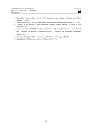 Computer Engineering and Intelligent Systems www.iiste.org
ISSN 2222-1719 (Paper) ISSN 2222-2863 (Online)
Vol.4, No.9, 2013
32
34. Sharma, P.L., Sharma, B.K., Iseki, K. (1976): Contractive type mapping on 2-metric space, Math.
Japonica, 21, 67-70.
35. Sharma, Sushil (2002) : On Fuzzy metric space, Southeast Asian Bulletin of Mathematics 26: 133-145
36. Tamilarasi, A and Thangaraj, P. (2003): Common fixed point for three operator, The Journal of fuzzy
Mathematics, 11, 3,717.
37. Volker, Kratsckhmer(1998) “A unified approach to fuzzy-random-variables” Seminar notes in Statistik
and Oonometrie Fachbereich Wirtschaftswissenschaft, Universitat des Saarlandes Saarbrucken,
Germany, pp. 1-17.
38. Wenzhi, z. (1987): Probabilistic 2-metric spaces, J. Math. Research Expo, 2, 241-245.
39. Zadeh, L.A. (1965): Fuzzy Sets, Inform. And Control, 8, 338-353.
 