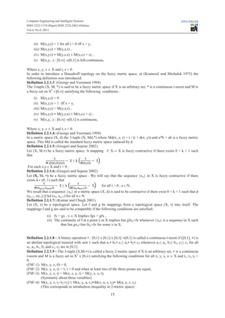 Computer Engineering and Intelligent Systems www.iiste.org
ISSN 2222-1719 (Paper) ISSN 2222-2863 (Online)
Vol.4, No.9, 2013
15
(ii) M(x,y,t) = 1 for all t > 0 iff x = y,
(iii) M(x,y,t) = M(y,x,t) ,
(iv) M(x,y,t) * M(y,z,s) £ M(x,z,t + s) ,
(v) M(x,y, .) : [0,¥[®[0,1] is left-continuous,
Where x, y, z Î X and t, s > 0.
In order to introduce a Hausdroff topology on the fuzzy metric space, in (Kramosil and Michalek 1975) the
following definition was introduced.
Definition 2.2.1.3: (George and Veermani 1994)
The 3-tuple (X, M, *) is said to be a fuzzy metric space if X is an arbitrary set, * is a continuous t-norm and M is
a fuzzy set on X2
´]0,¥[ satisfying the following conditions :
(i) M(x,y,t) > 0
(ii) M(x,y,t) = 1 iff x = y,
(iii) M(x,y,t) = M(y,x,t) ,
(iv) M(x,y,t) * M(y,z,s) £ M(x,z,t + s) ,
(v) M(x,y, .) : ]0,¥[®[0,1] is continuous,
Where x, y, z Î X and t, s > 0.
Definition 2.2.1.4: (George and Veermani 1994)
In a metric space (X, d) the 3-tuple (X, Md,*) where Md(x, y, t) = t / (t + d(x, y)) and a*b = ab is a fuzzy metric
space. This Md is called the standard fuzzy metric space induced by d.
Definition 2.2.1.5: (Gregori and Sepene 2002)
Let (X, M,*) be a fuzzy metric space. A mapping f: X→ X is fuzzy contractive if there exists 0 < k < 1 such
that
≤ k
For each x,y ϵ X and t > 0 .
Definition 2.2.1.6: (Gregori and Sepene 2002)
Let (X, M, *) be a fuzzy metric space . We will say that the sequence {xn} in X is fuzzy contractive if there
exists k ϵ (0, 1) such that
≤ k for all t > 0 , n ϵ N.
We recall that a sequence {xn} in a metric space (X, d) is said to be contractive if there exist 0 < k < 1 such that d
(xn+1, xn+2) ≤ kd (xn, xn+1) for all n ϵ N.
Definition 2.2.1.7: (Kumar and Chugh 2001)
Let (X, τ) be a topological space. Let f and g be mappings from a topological space (X, τ) into itself. The
mappings f and g are said to be compatible if the following conditions are satisfied:
(i) fx = gx , x Î X Implies fgx = gfx ,
(ii) The continuity of f at a point x in X implies lim gfxn=fx whenever {xn} is a sequence in X such
that lim gxn=lim fxn=fx for some x in X.
Definition 2.2.1.8 : A binary operation * : [0,1] x [0,1] x [0,1]®[0,1] is called a continuous t-norm if ([0,1], *) is
an abelian topological monoid with unit 1 such that a1* b1* c1≤ a2* b2* c2 whenever a1≤ a2, b1≤ b2, c1≤ c2 for all
a1, a2, b1, b2 and c1, c2 are in [0,1].
Definition 2.2.1.9 : The 3-tuple (X,M,*) is called a fuzzy 2-metric space if X is an arbitrary set, * is a continuous
t-norm and M is a fuzzy set in X3
x [0,¥) satisfying the following conditions for all x, y, z, u Î X and t1, t2, t3 >
0.
(FM’-1) M(x, y, z, 0) = 0,
(FM’-2) M(x, y, z, t) = 1, t > 0 and when at least two of the three points are equal,
(FM’-3) M(x, y, z, t) = M(x, z, y, t) = M(y, z, x, t),
(Symmetry about three variables)
(FM’-4) M(x, y, z, t1+t2+t3) ≥ M(x, y, u, t1)*M(x, u, z, t2)* M(u, y, z, t3)
(This corresponds to tetrahedron inequality in 2-metric space)
 