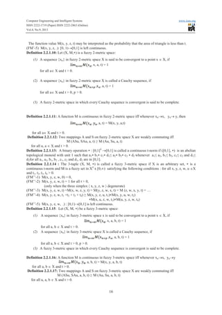 Computer Engineering and Intelligent Systems www.iiste.org
ISSN 2222-1719 (Paper) ISSN 2222-2863 (Online)
Vol.4, No.9, 2013
16
The function value M(x, y, z, t) may be interpreted as the probability that the area of triangle is less than t.
(FM’-5) M(x, y, z, .): [0, 1)®[0,1] is left continuous.
Definition 2.2.1.10: Let (X, M,*) is a fuzzy 2-metric space:
(1) A sequence {xn} in fuzzy 2-metric space X is said to be convergent to a point x Î X, if
, x, a, t) = 1
for all aÎ X and t > 0.
(2) A sequence {xn} in fuzzy 2-metric space X is called a Cauchy sequence, if
, , a, t) = 1
for all aÎ X and t > 0, p > 0.
(3) A fuzzy 2-metric space in which every Cauchy sequence is convergent is said to be complete.
Definition 2.2.1.11: A function M is continuous in fuzzy 2-metric space iff whenever xn®x, yn® y, then
, , a, t) = M(x, y, a,t)
for all aÎ X and t > 0.
Definition 2.2.1.12: Two mappings A and S on fuzzy 2-metric space X are weakly commuting iff
M (ASu, SAu, a, t) ≥ M (Au, Su, a, t)
for all u, a Î X and t > 0.
Definition 2.2.1.13: A binary operation * : [0,1]4
®[0,1] is called a continuous t-norm if ([0,1], *) is an abelian
topological monoid with unit 1 such that a1* b1* c1* d1≤ a2* b2* c2 * d2 whenever a1≤ a2, b1≤ b2, c1≤ c2 and d1≤
d2for all a1, a2, b1, b2 , c1, c2 and d1, d2 are in [0,1].
Definition 2.2.1.14 : The 3-tuple (X, M, *) is called a fuzzy 3-metric space if X is an arbitrary set, * is a
continuous t-norm and M is a fuzzy set in X4
x [0,¥) satisfying the following conditions : for all x, y, z, w, u ÎX
and t1, t2, t3, t4 > 0.
(FM’’-1) M(x, y, z, w, 0) = 0,
(FM’’-2) M(x, y, z, w, t) = 1 for all t > 0,
(only when the three simplex á x, y, z, w ñ degenerate)
(FM’’-3) M(x, y, z, w, t) =M(x, w, z, y, t) = M(y, z, w, x, t) = M (z, w, x, y, t) = …
(FM’’-4) M(x, y, z, w, t1 +t2 + t3 + t4) ≥ M(x, y, z, u, t1)*M(x, y, u, w, t2)
*M(x, u, z, w, t3)*M(u, y, z, w, t4)
(FM’’-5) M(x, y, z, w, .) : [0,1)®[0,1] is left continuous.
Definition 2.2.1.15: Let (X, M, *) be a fuzzy 3-metric space:
(1) A sequence {xn} in fuzzy 3-metric space x is said to be convergent to a point x Î X, if
, x, a, b, t) = 1
for all a, b Î X and t > 0.
(2) A sequence {xn} in fuzzy 3-metric space X is called a Cauchy sequence, if
, , a, b, t) = 1
for all a, b Î X and t > 0, p > 0.
(3) A fuzzy 3-metric space in which every Cauchy sequence is convergent is said to be complete.
Definition 2.2.1.16: A function M is continuous in fuzzy 3-metric space iff whenever xn®x, yn®y
, , a, b, t) = M(x, y, a, b, t)
for all a, b Î X and t > 0.
Definition 2.2.1.17: Two mappings A and S on fuzzy 3-metric space X are weakly commuting iff
M (ASu, SAu, a, b, t) ≥ M (Au, Su, a, b, t)
for all u, a, b Î X and t > 0.
 
