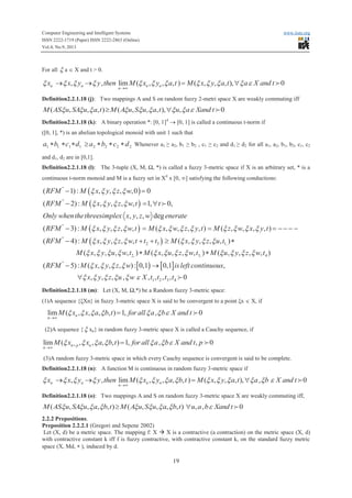 Computer Engineering and Intelligent Systems www.iiste.org
ISSN 2222-1719 (Paper) ISSN 2222-2863 (Online)
Vol.4, No.9, 2013
19
For all x a Î X and t > 0.
, , lim ( , , , ) ( , , , ), 0n n n n
n
x x y y then M x y a t M x y a t a X and tx x x x x x x x x x x e
®¥
® ® = " 0
Definition2.2.1.18 (j): Two mappings A and S on random fuzzy 2-metri space X are weakly commuting iff
( , , , ) ( , , , ), , 0M AS u SA u a t M A u S u a t u a Xand tx x x x x x x x e³ " 0
Definition2.2.1.18 (k): A binary operation *: [0, 1]4
® [0, 1] is called a continuous t-norm if
([0, 1], *) is an abelian topological monoid with unit 1 such that
22221111 dcbadcba ***³*** Whenever a1 ≥ a2, b1 ≥ b2 , c1 ≥ c2 and d1 ≥ d2 for all a1, a2, b1, b2, c1, c2
and d1, d2 are in [0,1].
Definition2.2.1.18 (l): The 3-tuple (X, M, Ω, *) is called a fuzzy 3-metric space if X is an arbitrary set, * is a
continuous t-norm monoid and M is a fuzzy set in X4
x [0, ¥] satisfying the following conductions:
( )
( )
( )
( )
''
''
''
''
2 3
( 1) : , , , ,0 0
( 2) : , , , , 1, 0,
, , , deg
( 3) : , , , , ( , , , , ) ( , , , , )
( 4) : , , , , ( , ,
RFM M x y z w
RFM M x y z w t t
Only whenthethreesimplex x y z w enerate
RFM M x y z w t M x w z y t M z w x y t
RFM M x y z w t t t M x y
x x x x
x x x x
x x x x x x x x x x x x
x x x x x x
- =
- = "
- = = = - - - -
- + + ³
0,
[ ) [ ]
1,
2, 3, 4
''
1 2 3 4
, , )
( , , , , ) ( , , , , ) ( , , , , )
( 5) : ( , , , ) : 0,1 0,1 ,
, , , , , , , , 0
z u t
M x y u w t M x u z w t M u y z w t
RFM M x y z w isleft continuous
x y z u w X t t t t
x x
x x x x x x x x x x x x
x x x x
x x x x x e
*
* *
- ®
" 0
Definition2.2.1.18 (m): Let (X, M, Ω,*) be a Random fuzzy 3-metric space:
(1)A sequence {ξXn} in fuzzy 3-metric space X is said to be convergent to a point ξx Î X, if
lim ( , , , , ) 1, , 0n
n
M x x a b t for all a b X and tx x x x x x e
®¥
= 0
(2)A sequence {x xn} in random fuzzy 3-metric space X is called a Cauchy sequence, if
lim ( , , , , ) 1, , , 0n p n
n
M x x a b t for all a b X and t px x x x x x e+
®¥
= 0
(3)A random fuzzy 3-metric space in which every Cauchy sequence is convergent is said to be complete.
Definition2.2.1.18 (n): A function M is continuous in random fuzzy 3-metric space if
, , lim ( , , , , ) ( , , , ), , 0n n n n
n
x x y y then M x y a b t M x y a t a b X and tx x x x x x x x x x x x x e
®¥
® ® = " 0
Definition2.2.1.18 (o): Two mappings A and S on random fuzzy 3-metric space X are weakly commuting iff,
( , , , , ) ( , , , , ) , , 0M AS u SA u a b t M A u S u a b t u a b Xand tx x x x x x x x e³ " 0
2.2.2 Prepositions.
Preposition 2.2.2.1 (Gregori and Sepene 2002)
Let (X, d) be a metric space. The mapping f: X à X is a contractive (a contraction) on the metric space (X, d)
with contractive constant k iff f is fuzzy contractive, with contractive constant k, on the standard fuzzy metric
space (X, Md, * ), induced by d.
 
