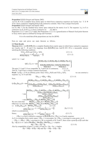 Computer Engineering and Intelligent Systems www.iiste.org
ISSN 2222-1719 (Paper) ISSN 2222-2863 (Online)
Vol.4, No.9, 2013
20
Preposition 2.2.2.2 (Gregori and Sepene 2002)
Let (X, M, *) be a complete fuzzy metric space in which fuzzy contractive sequences are Cauchy. Let T: X à
X be a fuzzy contractive mapping being k the contractive constant. Then T has a unique fixed point.
Preposition 2.2.2.3 (Gregori and Sepene 2002)
Let (X, Md, * ) be the standard fuzzy metric space induced by the metric d on X. The sequence {xn} in X is
contractive in (X, d) iff {xn} is fuzzy contractive in (X, Md,*).
Preposition 2.2.2.1 and 2.2.2.3 imply that Preposition 2.2.2.2 is a generalization of Banach fixed point theorem
to fuzzy metric spaces as defined by George and Veermani.
It is to be noted that all the prepositions are true for (RFM)
Now, we state and prove our main theorem as follows,
2.3 Main Results
Theorem 2.3.1: Let be a complete Random fuzzy metric space in which fuzzy contractive sequences
are Cauchy and T , R and S be mappings from into itself is a measurable selector
satisfying the following conditions :
T(X) Í R(X) and T(X) Í S(X) (2.3.1.1)
- 1≤ kk (2.3.1.2)
with 0 < k < 1 and
Q( x, y, t) = min
The pairs T, S and T, R are compatible. R, T and S are w-continuous. (2.3.1.3)
Then R, T and S have a unique common fixed point. (2.3.1.4)
Proof: Let x0 Î X be an arbitrary point .Since T(X) Í R(X) and T(X) Í S(X), we can construct a
sequence {xn} in X such that
T = RRRRRR = S (2.3.1.5)
Now,
Q ( ) = min
= min
= min
We now claim that
Otherwise we claim that
i.e Q ( ) = (2.3.1.6)
 ≤ k [by 2.3.1.2]
which is a contradiction.
Hence, ≤ k (2.3.1.7)
 {T xn} is a fuzzy contractive sequence in So {T xn} is a Cauchy sequence
As X is a complete fuzzy metric space, {T xn-1} is convergent. So, {T xn-1} converges to some point z in X.
 {T xn-1}, {R xn}, {S xn} converges to z. By w-continuity of R, S and T, there exists a point u in X such that
xn ® u as n®¥ and so = = = z implies
RRRRRRRRRRRRRRR u = S u = T u = z (2.3.1.8)
Also by compatibility of pairs T, S and T, R and Tu = Ru = Su = z implies
T z = TRTRTRTRTRTR u = RT u = RRRRRR z and T z = TS u = ST u = S z
 