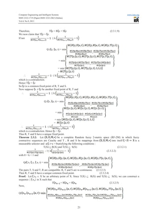 Computer Engineering and Intelligent Systems www.iiste.org
ISSN 2222-1719 (Paper) ISSN 2222-2863 (Online)
Vol.4, No.9, 2013
21
Therefore, T z = RRRRRRRRRRRRRR z = S z (2.3.1.9)
We now claim that T z = z.
If not ≤ k
Q ( z, u, t) = min
= min
= min
=
 ≤ k
which is a contradiction.
Hence T z = z
So z is a common fixed point of R, T and S.
Now suppose v ≠ z be another fixed point of R, T and
 ≤ k
Q ( v, u, t) = min
= min
= min
=
 ≤ k
which is a contradiction. Hence v = z.
Thus R, T and S have a unique fixed point.
Theorem 2.3.2: Let be a complete Random fuzzy 2-metric space (RF-2M) in which fuzzy
contractive sequences are Cauchy and T , R and S be mappings from into itself is a
measurable selector and a( )=a > 0satisfying the following conditions :
T(X) Í R(X) and T(X) Í S(X) (2.3.2.1)
- 1≤ kkkkk (2.3.2.2)
with 0 < k < 1 and
Q( x, y, a, t) = min
The pairs T, S and T, R are compatible. R, T and S are w-continuous. (2.3.2.3)
Then R, T and S have a unique common fixed point. (2.3.2.4)
Proof: Let x0 Î X be an arbitrary point of X. Since T(X) Í R(X) and T(X) Í S(X), we can construct a
sequence { xn} in X such that
T = RRRRRR = S (2.3.2.5)
Now,
Q( =
 