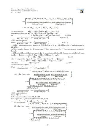 Computer Engineering and Intelligent Systems www.iiste.org
ISSN 2222-1719 (Paper) ISSN 2222-2863 (Online)
Vol.4, No.9, 2013
22
=min
= min
We now claim that
Otherwise we claim that
i.e. Q ( ) = (2.3.2.6)
 ≤ k [by (2.3.2.2)]
which is a contradiction.
Hence, ≤ k (2.3.2.7)
 {T xn} is a fuzzy contractive sequence in (X, M,*). So {T xn} is a Cauchy sequence in
As X is a complete Random fuzzy2- metric space, {T xn-1} is convergent. So, {T xn-1} converges to some point
z in X.
 {T xn-1}, {R xn}, {S xn} converges to z. By w-continuity of R, S and T, there exists a point u in X such
that xn ® u as n®¥ and so = = = z implies
RR u = S u = T u = z (2.3.2.8)
Also by compatibility of pairs T, S and T, R and T u = RR u = S u = z implies
T z = TRTR u = RT u = RR z and T z = TS u = ST u = S z
Therefore, T z = RR z = S z (2.3.2.9)
We now claim that T z = z.
If not ≤ k
Q ( z, u, a, t) = min
= min
= min
=
 ≤ k
which is a contradiction.
Hence T z = z
So z is a common fixed point of R, T and S.
Now suppose v ≠ z be another fixed point of R, T and
 ≤ k
Q( v, u, a, t) = min
= min
= min
=
 