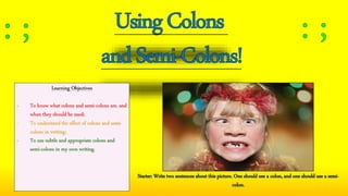 Learning Objectives
- To know what colons and semi-colons are, and
when they should be used;
- To understand the effect of colons and semi-
colons in writing;
- To use subtle and appropriate colons and
semi-colons in my own writing.
Starter: Write two sentences about this picture. One should use a colon, and one should use a semi-
colon.
 