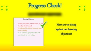 Learning Objectives
- To know what colons and semi-colons are, and
when they should be used;
- To understand the effect of colons and semi-
colons in writing;
- To use subtle and appropriate colons and
semi-colons in my own writing.
How are we doing
against our learning
objectives?
 