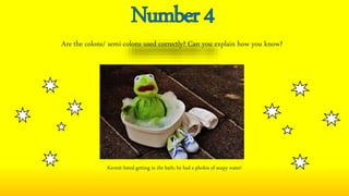 Are the colons/ semi-colons used correctly? Can you explain how you know?
Kermit hated getting in the bath; he had a phobia of soapy water!
 
