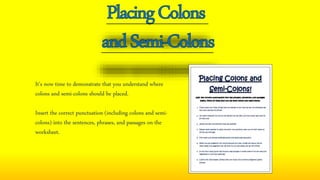 It’s now time to demonstrate that you understand where
colons and semi-colons should be placed.
Insert the correct punctuation (including colons and semi-
colons) into the sentences, phrases, and passages on the
worksheet.
 