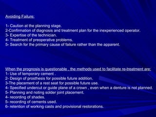 Avoiding Failure: 1- Caution at the planning stage. 2-Confirmation of diagnosis and treatment plan for the inexperienced operator. 3- Expertise of the technician. 4- Treatment of preoperative problems. 5- Search for the primary cause of failure rather than the apparent. When the prognosis is questionable , the methods used to facilitate re-treatment are: 1- Use of temporary cement . 2- Design of prosthesis for possible future addition. 3-The placement of a rest seat for possible future use. 4- Specified undercut or guide plane of a crown , even when a denture is not planned. 5- Planning and noting solder joint placement. 4- recording of shades. 5- recording of cements used. 6- retention of working casts and provisional restorations. 
