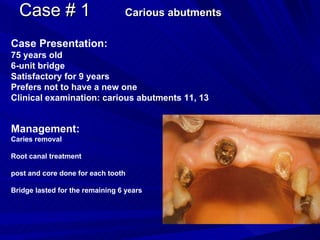 Case # 1  Carious abutments Case Presentation: 75 years old 6-unit bridge Satisfactory for 9 years Prefers not to have a new one Clinical examination: carious abutments 11, 13 Management: Caries removal Root canal treatment post and core done for each tooth Bridge lasted for the remaining 6 years 