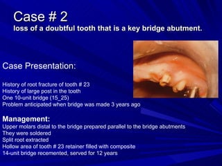 Case # 2 loss of a doubtful tooth that is a key bridge abutment. Case Presentation: History of root fracture of tooth # 23 History of large post in the tooth One 10-unit bridge (15_25) Problem anticipated when bridge was made 3 years ago Management: Upper molars distal to the bridge prepared parallel to the bridge abutments They were soldered Split root extracted Hollow area of tooth # 23 retainer filled with composite 14-unit bridge recemented, served for 12 years 