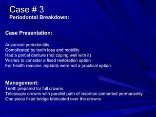 Case # 3 Periodontal Breakdown: Case Presentation: Advanced periodontitis Complicated by tooth loss and mobility Had a partial denture (not coping well with it) Wishes to consider a fixed restoration option For health reasons implants were not a practical option Management: Teeth prepared for full crowns Telescopic crowns with parallel path of insertion cemented permanently One piece fixed bridge fabricated over the crowns 
