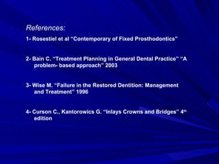 References: 1- Rosestiel et al “Contemporary of Fixed Prosthodontics” 2- Bain C. “Treatment Planning in General Dental Practice” “A problem- based approach” 2003 3- Wise M. “Failure in the Restored Dentition: Management and Treatment” 1996 4- Curson C., Kantorowics G. “Inlays Crowns and Bridges” 4 th  edition 