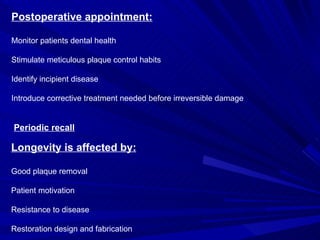 Postoperative appointment: Monitor patients dental health Stimulate meticulous plaque control habits Identify incipient disease Introduce corrective treatment needed before irreversible damage Periodic recall Longevity is affected by: Good plaque removal Patient motivation Resistance to disease Restoration design and fabrication 