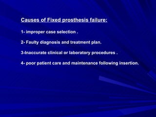 Causes of Fixed prosthesis failure: 1- improper case selection . 2- Faulty diagnosis and treatment plan. 3-Inaccurate clinical or laboratory procedures . 4- poor patient care and maintenance following insertion. 