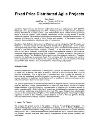 Fixed Price Distributed Agile Projects
Raja Bavani
MindTree Ltd., Pune-411057, India
raja_bavani@mindtree.com
Abstract: Agile Software Development and the breed of Agile Methodologies (XP, SCRUM,
DSDM, etc.) have gained popularity since 2001. Primarily founded as methodologies for software
projects executed at a single location, Agile Methodologies have started showing promising
results in multi-site projects. Agile Software Development focuses on early delivery of working
software to measure the progress of projects and to mitigate risks. It creates an environment that
responds to changes by means of being flexible and adaptive. It discourages creation of
extensive documents that do not add any value to the customer.
Distributed Agile Software Development and Testing is nothing but applying Agile Principles and
Practices to software projects executed by teams located across geographies. In this context,
service providers prefer Time & Material based pricing over Fixed Price model in order to avoid
the risk of cost overruns induced by project changes. On the other hand, in order to reduce
financial risks and to implement a fixed-scope on a mutually agreeable timeline or fixed-schedule,
customers prefer to execute projects on fixed-cost basis. This paper is based on our experience
in delivering a Fixed Price Distributed Agile project to one of our strategic customers. This paper
presents the challenges in executing Fixed Price contracts, and the approach and real time
course corrections we made to deliver this project. Besides, this paper discusses our Findings
along with the Best Practices and Lessons Learned across many Agile projects.

INTRODUCTION
In Outsourced Product Development & Testing arena, Agile [1] has been the mantra of success
for more than a decade. This trend is going to continue as the adoption of agile practices
continues to increase. This is due in part to companies who look to exploit the availability of
talent mix and associated cost-effectiveness in various geographies [4]. Executing multi-site
projects also leads to challenges due to factors such as less face-to-face communication, and a
cultural mix of teams that impedes team bonding.
The goal of agile teams is to deliver working software at frequent intervals, maintain sustainable
pace and respond to change. With all these factors, executing agile projects in Fixed Price model
poses challenges in terms of managing changes related to project scope, technology as well as
quality expectations [8]. On the other hand, projects are funded based on pre-approved budgets
and customers prefer to get projects done in fixed-cost. This paper, though it does not attempt to
address all the nuances of executing Fixed Price Distributed Agile projects, intends to present our
experience in terms of Best Practices, Lessons Learned as well as Findings gathered through
executing a Performance Testing project in Fixed Price model.

1. ABOUT THE PROJECT
We executed this project for one of the leaders in Software Product Engineering space. The
objective of this project was to a) conduct Performance Testing of one of the key products of our
customer under multiple hardware configurations, b) offer recommendations on optimal database
configurations, and c) submit a comprehensive performance test report. The core functionality of
this product involved enterprise wide security management across several products and
applications.

1

 