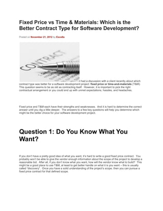 Fixed Price vs Time & Materials: Which is the
Better Contract Type for Software Development?
Posted on November 21, 2012 by Excella
I had a discussion with a client recently about which
contract type was better for a software development project: fixed price or time-and-materials (T&M).
This question seems to be as old as contracting itself. However, it is important to pick the right
contractual arrangement or you could end up with unmet expectations, hassles, and headaches.
Fixed price and T&M each have their strengths and weaknesses. And it is hard to determine the correct
answer until you dig a little deeper. The answers to a few key questions will help you determine which
might be the better choice for your software development project.
Question 1: Do You Know What You
Want?
If you don’t have a pretty good idea of what you want, it’s hard to write a good fixed price contract. You
probably won’t be able to give the vendor enough information about the scope of the project to develop a
reasonable bid. After all, if you don’t know what you want, how will the vendor know what to build? This
might be a good place to use T&M, at least to get better handle on what it is you want – this is usually
called “discovery”. Once you have a solid understanding of the project’s scope, then you can pursue a
fixed price contract for that defined scope.
 